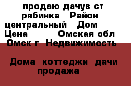 продаю дачув ст рябинка › Район ­ центральный › Дом ­ 77 › Цена ­ 420 - Омская обл., Омск г. Недвижимость » Дома, коттеджи, дачи продажа   